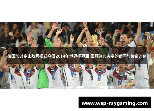 德国加时赛击败阿根廷夺得2014年世界杯冠军 回顾经典决赛的瞬间与传奇时刻