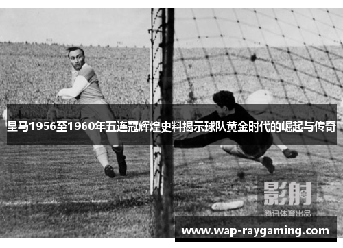 皇马1956至1960年五连冠辉煌史料揭示球队黄金时代的崛起与传奇