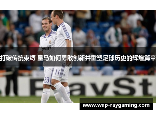 打破传统束缚 皇马如何勇敢创新并重塑足球历史的辉煌篇章