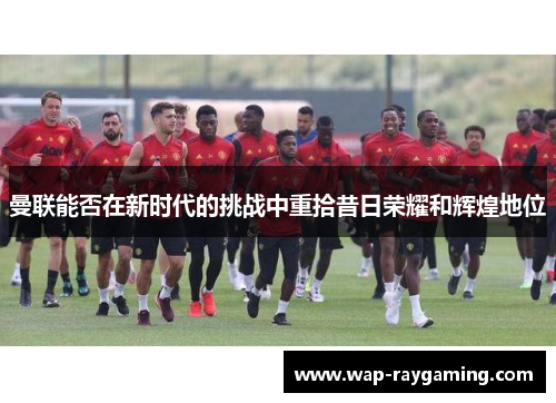曼联能否在新时代的挑战中重拾昔日荣耀和辉煌地位
