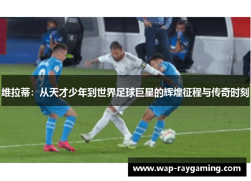维拉蒂：从天才少年到世界足球巨星的辉煌征程与传奇时刻