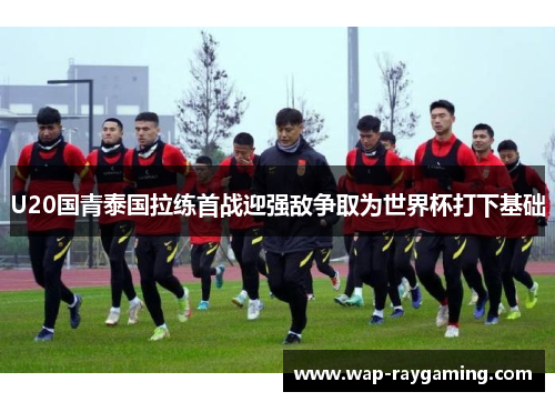 U20国青泰国拉练首战迎强敌争取为世界杯打下基础