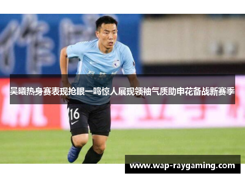 吴曦热身赛表现抢眼一鸣惊人展现领袖气质助申花备战新赛季