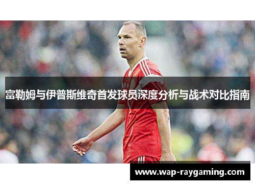 富勒姆与伊普斯维奇首发球员深度分析与战术对比指南
