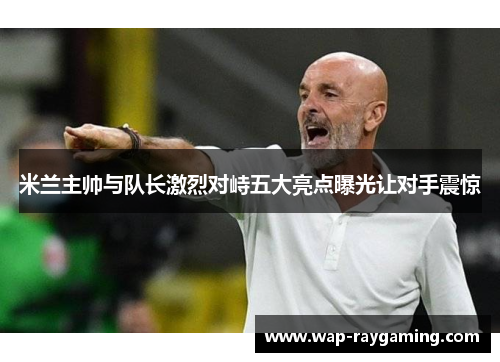 米兰主帅与队长激烈对峙五大亮点曝光让对手震惊