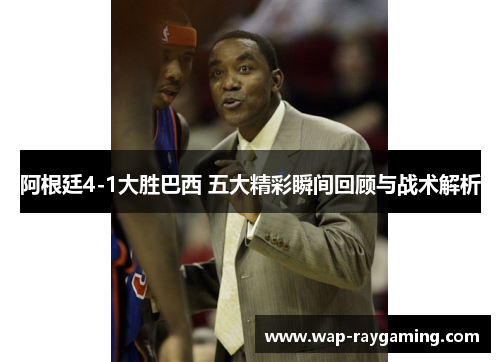 阿根廷4-1大胜巴西 五大精彩瞬间回顾与战术解析