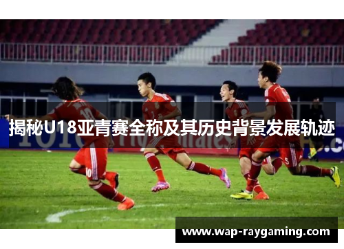 揭秘U18亚青赛全称及其历史背景发展轨迹